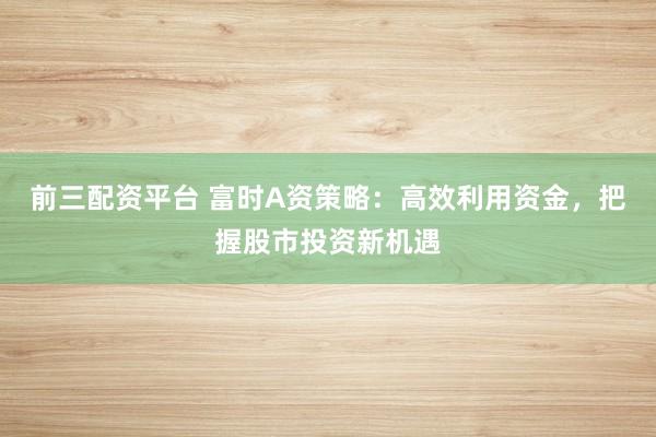 前三配资平台 富时A资策略：高效利用资金，把握股市投资新机遇