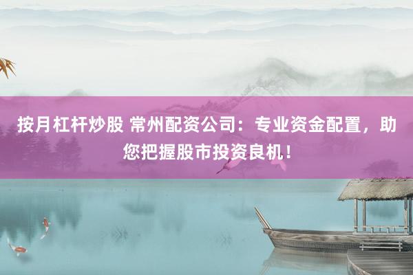 按月杠杆炒股 常州配资公司：专业资金配置，助您把握股市投资良机！