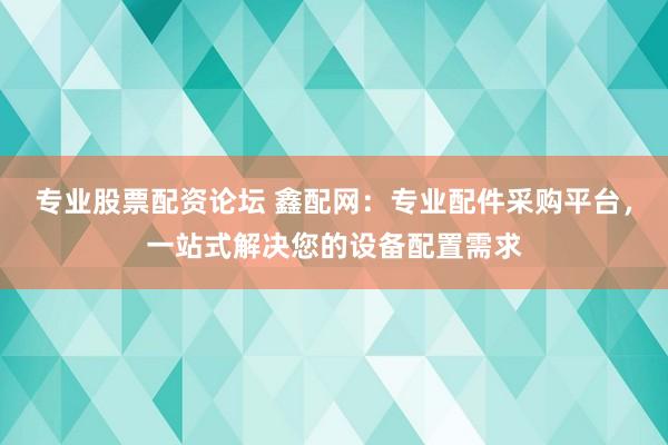 专业股票配资论坛 鑫配网：专业配件采购平台，一站式解决您的设备配置需求