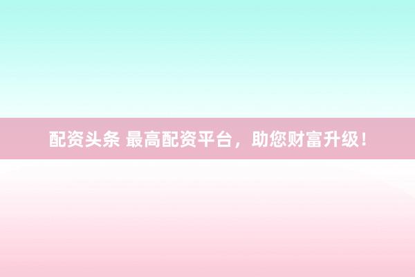 配资头条 最高配资平台，助您财富升级！