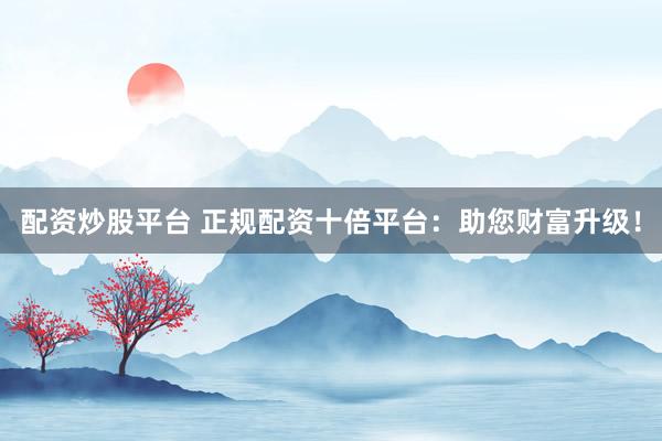 配资炒股平台 正规配资十倍平台：助您财富升级！