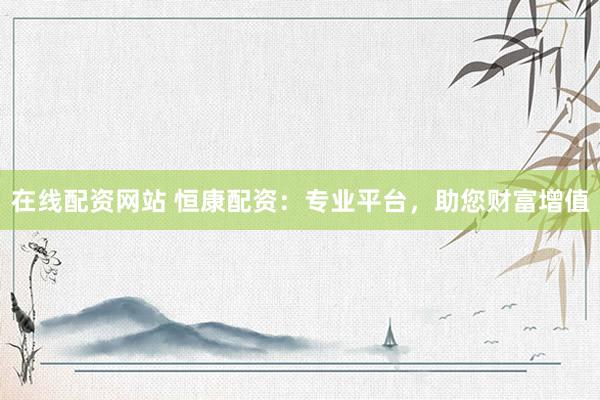 在线配资网站 恒康配资：专业平台，助您财富增值