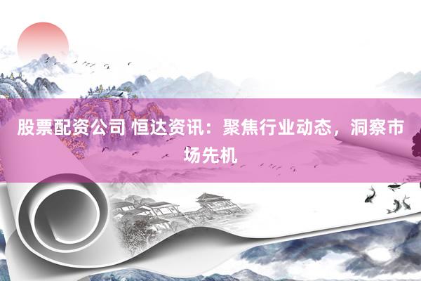 股票配资公司 恒达资讯：聚焦行业动态，洞察市场先机