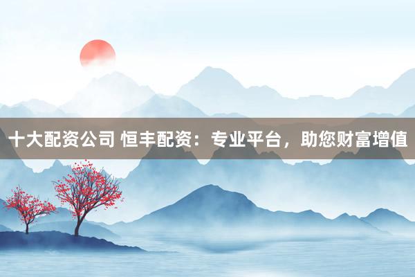 十大配资公司 恒丰配资：专业平台，助您财富增值