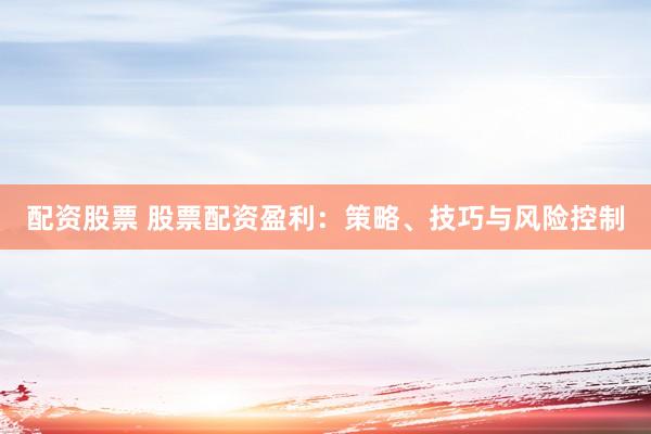 配资股票 股票配资盈利：策略、技巧与风险控制