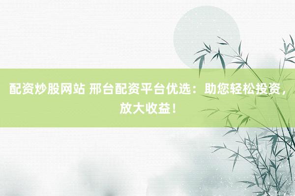 配资炒股网站 邢台配资平台优选：助您轻松投资，放大收益！