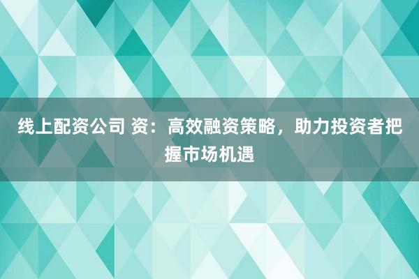 线上配资公司 资：高效融资策略，助力投资者把握市场机遇