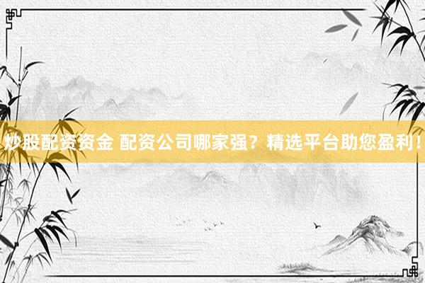 炒股配资资金 配资公司哪家强？精选平台助您盈利！