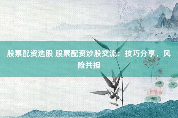股票配资选股 股票配资炒股交流：技巧分享，风险共担
