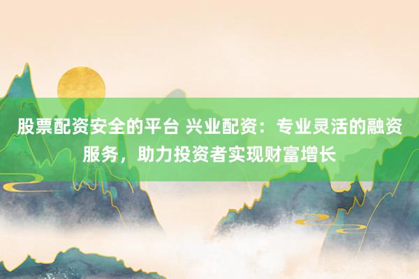 股票配资安全的平台 兴业配资：专业灵活的融资服务，助力投资者实现财富增长