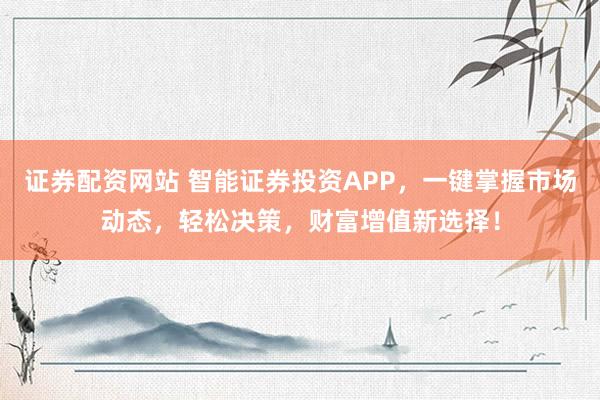 证券配资网站 智能证券投资APP，一键掌握市场动态，轻松决策，财富增值新选择！