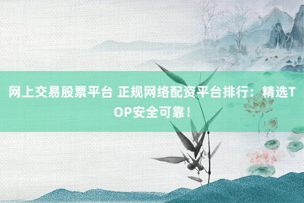 网上交易股票平台 正规网络配资平台排行：精选TOP安全可靠！