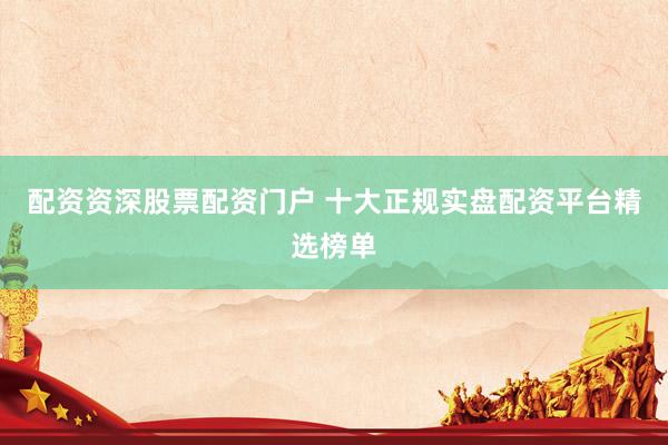 配资资深股票配资门户 十大正规实盘配资平台精选榜单