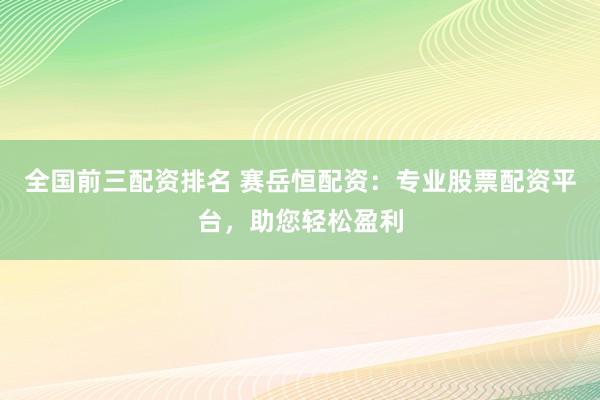 全国前三配资排名 赛岳恒配资：专业股票配资平台，助您轻松盈利