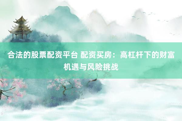 合法的股票配资平台 配资买房：高杠杆下的财富机遇与风险挑战