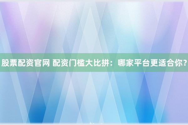 股票配资官网 配资门槛大比拼：哪家平台更适合你？