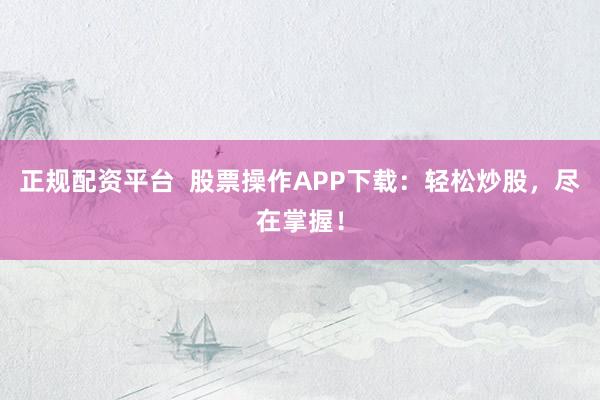 正规配资平台  股票操作APP下载：轻松炒股，尽在掌握！