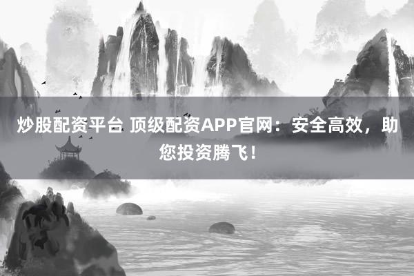 炒股配资平台 顶级配资APP官网：安全高效，助您投资腾飞！