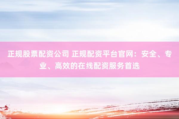正规股票配资公司 正规配资平台官网：安全、专业、高效的在线配资服务首选