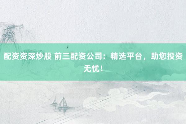 配资资深炒股 前三配资公司：精选平台，助您投资无忧！