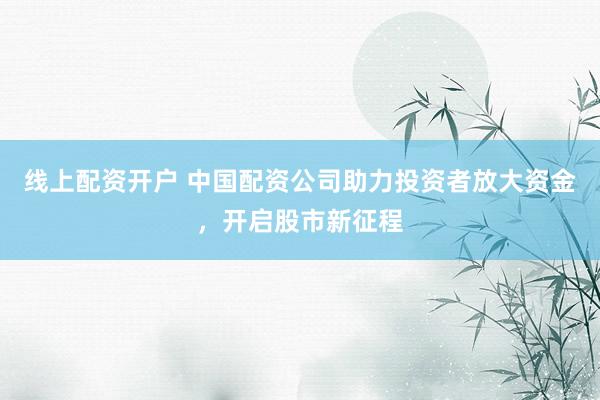线上配资开户 中国配资公司助力投资者放大资金，开启股市新征程