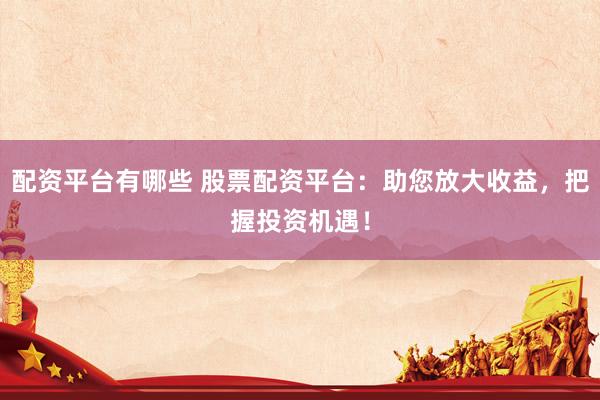 配资平台有哪些 股票配资平台：助您放大收益，把握投资机遇！