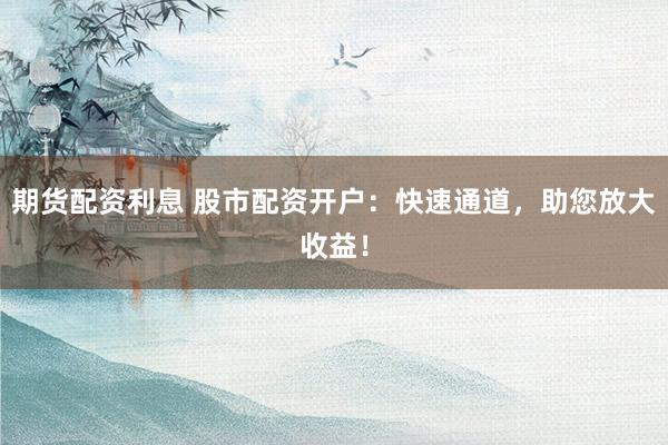 期货配资利息 股市配资开户：快速通道，助您放大收益！