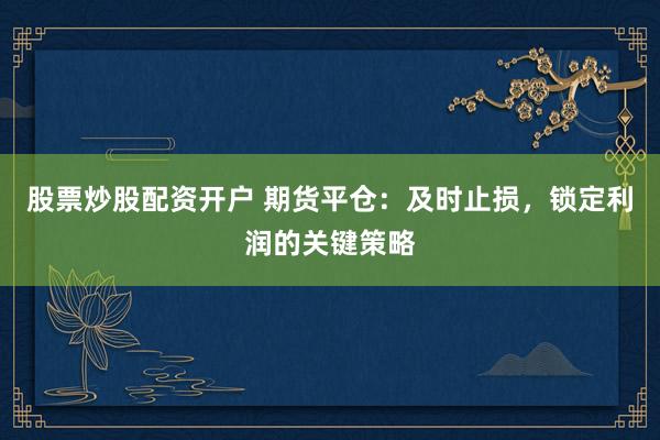 股票炒股配资开户 期货平仓：及时止损，锁定利润的关键策略