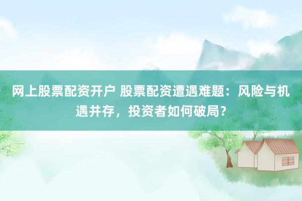 网上股票配资开户 股票配资遭遇难题：风险与机遇并存，投资者如何破局？