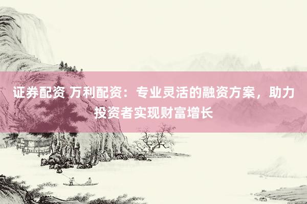 证券配资 万利配资：专业灵活的融资方案，助力投资者实现财富增长