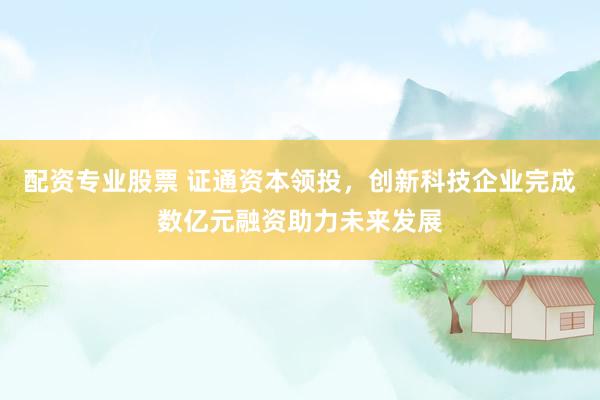 配资专业股票 证通资本领投，创新科技企业完成数亿元融资助力未来发展