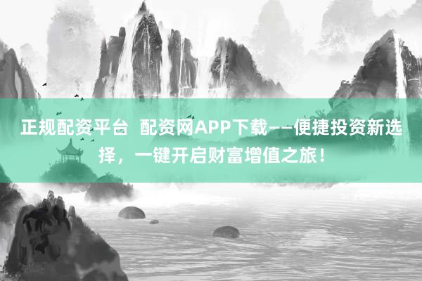正规配资平台  配资网APP下载——便捷投资新选择，一键开启财富增值之旅！