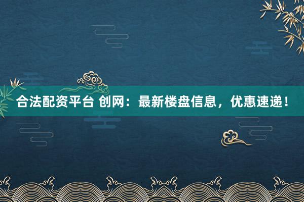合法配资平台 创网：最新楼盘信息，优惠速递！