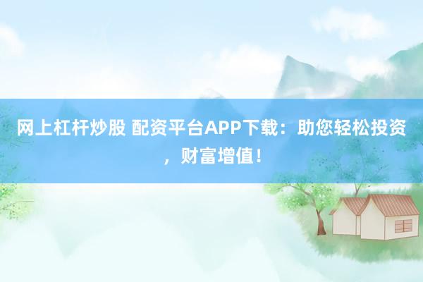 网上杠杆炒股 配资平台APP下载：助您轻松投资，财富增值！