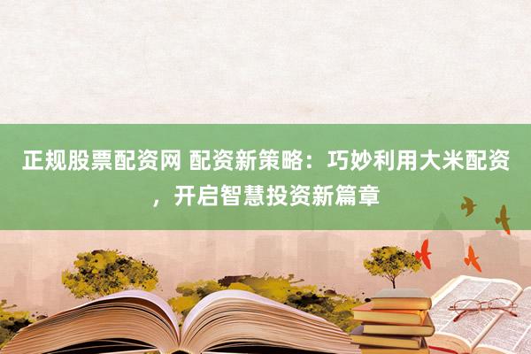 正规股票配资网 配资新策略：巧妙利用大米配资，开启智慧投资新篇章