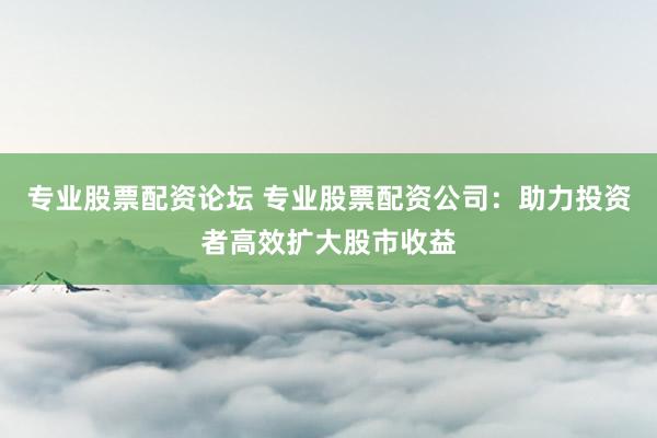 专业股票配资论坛 专业股票配资公司：助力投资者高效扩大股市收益
