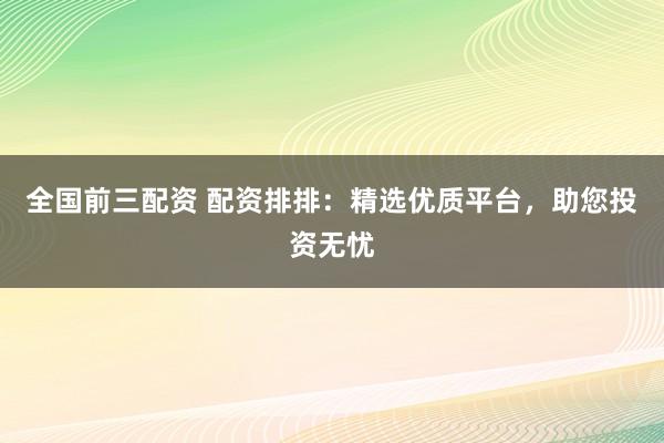 全国前三配资 配资排排：精选优质平台，助您投资无忧