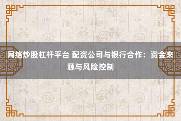 网络炒股杠杆平台 配资公司与银行合作：资金来源与风险控制
