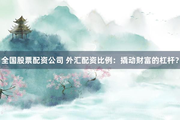 全国股票配资公司 外汇配资比例：撬动财富的杠杆？