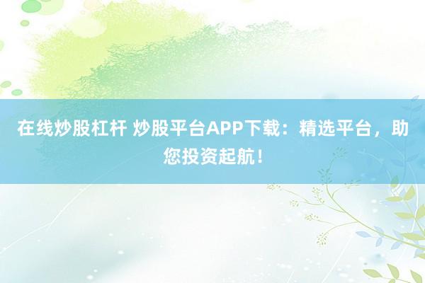 在线炒股杠杆 炒股平台APP下载：精选平台，助您投资起航！