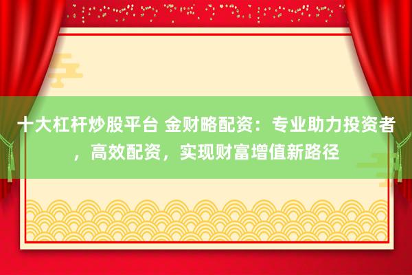 十大杠杆炒股平台 金财略配资：专业助力投资者，高效配资，实现财富增值新路径