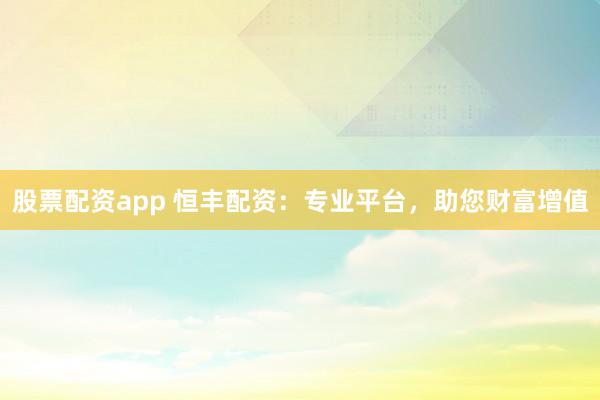 股票配资app 恒丰配资：专业平台，助您财富增值