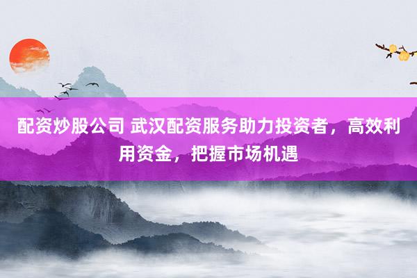 配资炒股公司 武汉配资服务助力投资者，高效利用资金，把握市场机遇