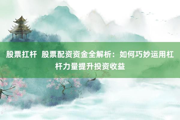 股票扛杆  股票配资资金全解析：如何巧妙运用杠杆力量提升投资收益