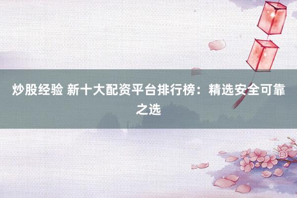 炒股经验 新十大配资平台排行榜：精选安全可靠之选