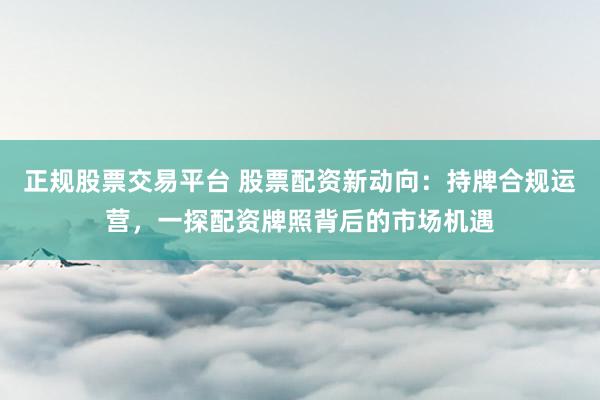 正规股票交易平台 股票配资新动向：持牌合规运营，一探配资牌照背后的市场机遇