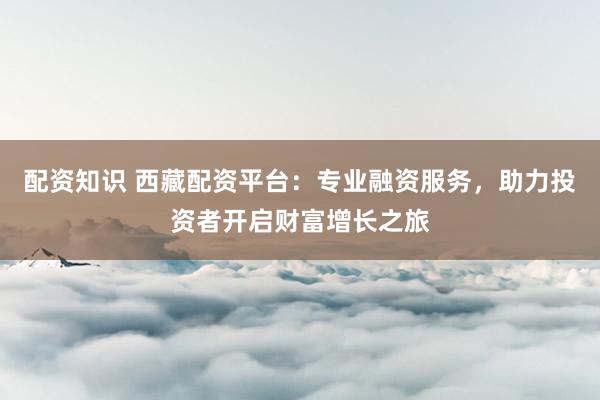 配资知识 西藏配资平台：专业融资服务，助力投资者开启财富增长之旅