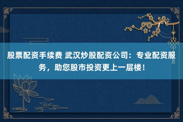 股票配资手续费 武汉炒股配资公司：专业配资服务，助您股市投资更上一层楼！