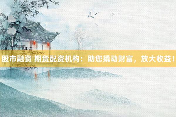 股市融资 期货配资机构：助您撬动财富，放大收益！