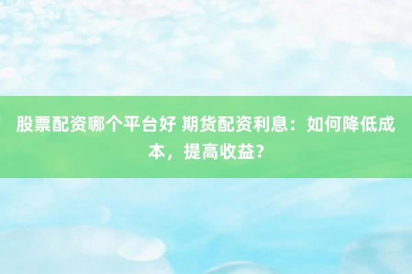 股票配资哪个平台好 期货配资利息：如何降低成本，提高收益？